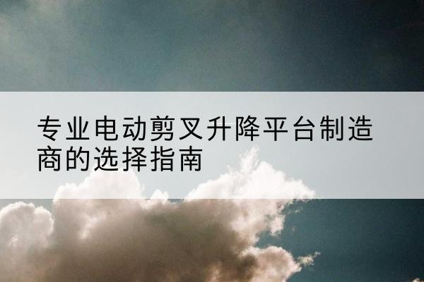 集美电动剪叉升降平台厂家-专业电动剪叉升降平台制造商的选择指南