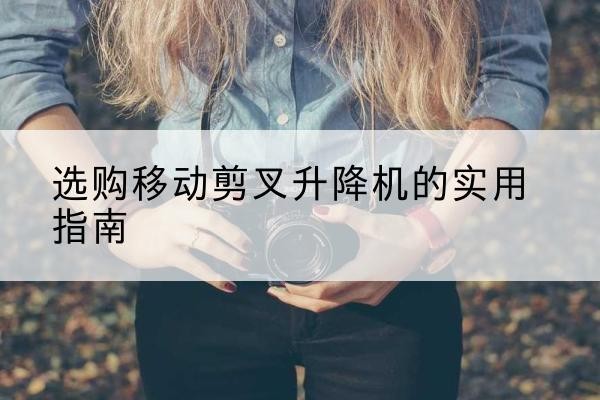 集美移动剪叉升降机怎么选-选购移动剪叉升降机的实用指南