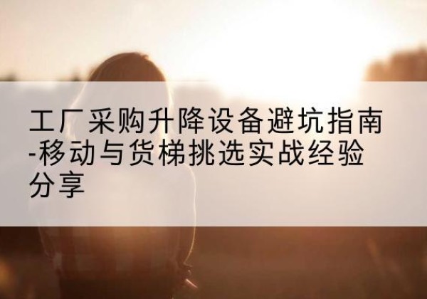 集美移动式升降机怎么选-工厂采购升降设备避坑指南-移动与货梯挑选实战经验分享