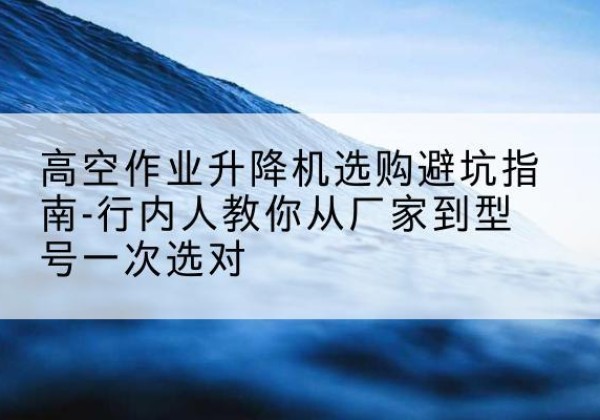 集美升降平台厂家-高空作业升降机选购避坑指南-行内人教你从厂家到型号一次选对