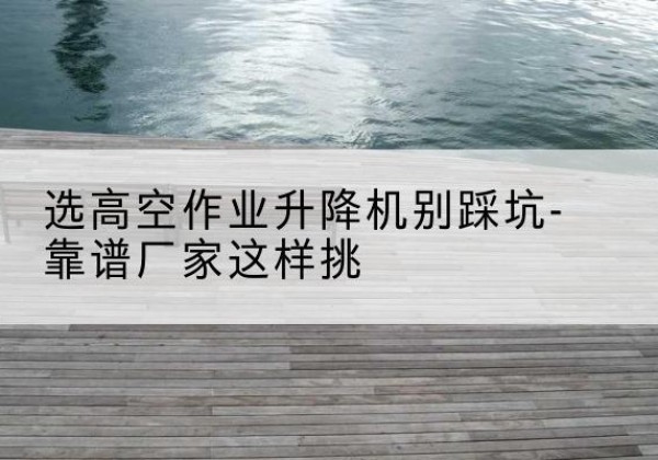 集美剪叉式升降机厂家-选高空作业升降机别踩坑-靠谱厂家这样挑