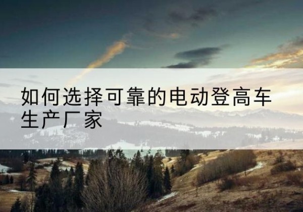 集美电动登高车厂家-如何选择可靠的电动登高车生产厂家