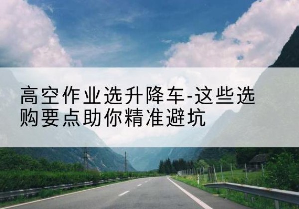 集美升降车厂家-高空作业选升降车-这些选购要点助你*避坑