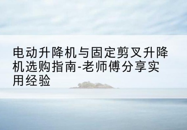 集美电动升降机怎么选-电动升降机与固定剪叉升降机选购指南-老师傅分享实用经验