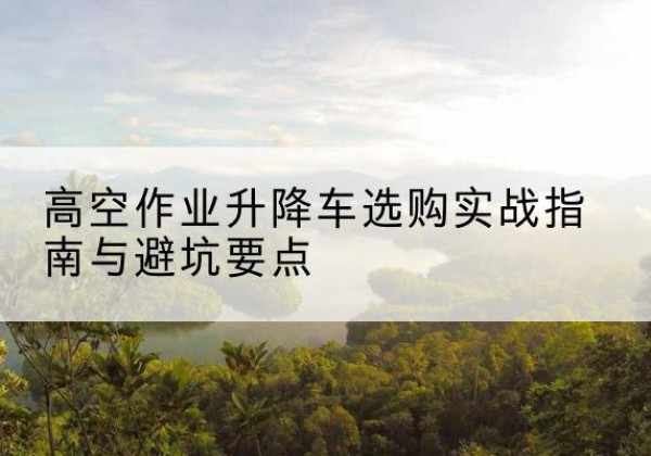 集美升降车怎么选-高空作业升降车选购实战指南与避坑要点