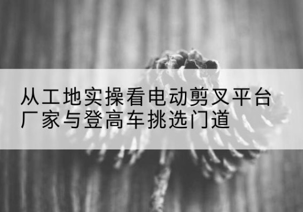 集美电动剪叉升降平台厂家-从工地实操看电动剪叉平台厂家与登高车挑选门道