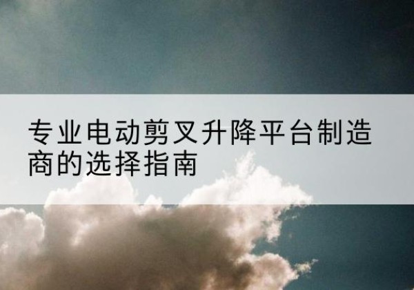 集美电动剪叉升降平台厂家-专业电动剪叉升降平台制造商的选择指南